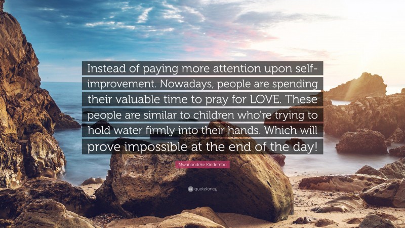 Mwanandeke Kindembo Quote: “Instead of paying more attention upon self-improvement. Nowadays, people are spending their valuable time to pray for LOVE. These people are similar to children who’re trying to hold water firmly into their hands. Which will prove impossible at the end of the day!”