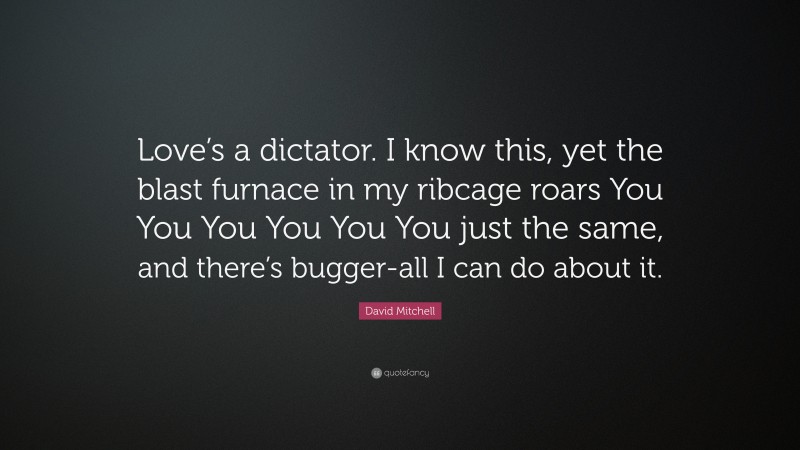 David Mitchell Quote: “Love’s a dictator. I know this, yet the blast furnace in my ribcage roars You You You You You You just the same, and there’s bugger-all I can do about it.”
