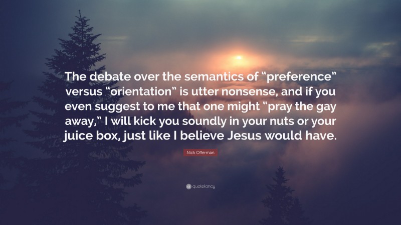 Nick Offerman Quote: “The debate over the semantics of “preference” versus “orientation” is utter nonsense, and if you even suggest to me that one might “pray the gay away,” I will kick you soundly in your nuts or your juice box, just like I believe Jesus would have.”