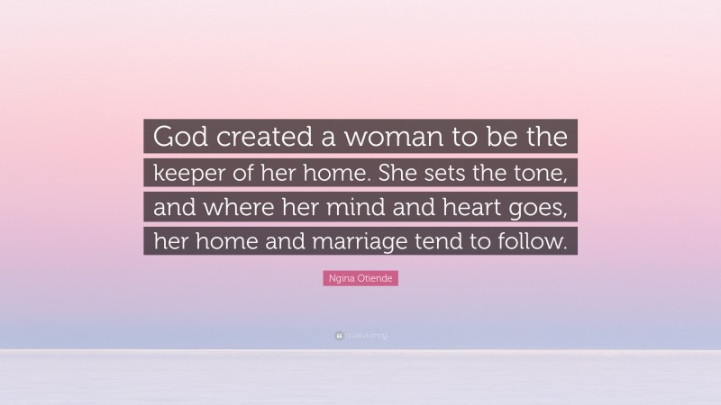 Ngina Otiende Quote: “God created a woman to be the keeper of her home. She sets the tone, and where her mind and heart goes, her home and marriage tend to follow.”