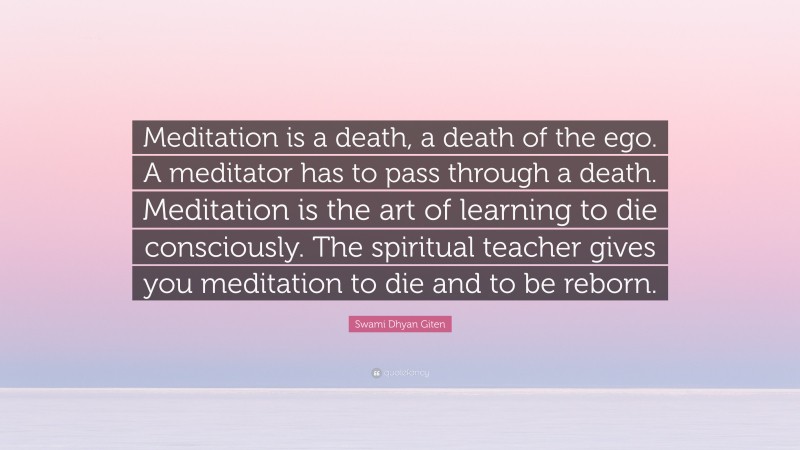 Swami Dhyan Giten Quote: “Meditation is a death, a death of the ego. A meditator has to pass through a death. Meditation is the art of learning to die consciously. The spiritual teacher gives you meditation to die and to be reborn.”