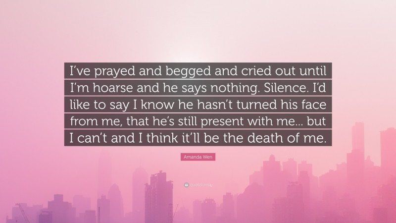 Amanda Wen Quote: “I’ve prayed and begged and cried out until I’m hoarse and he says nothing. Silence. I’d like to say I know he hasn’t turned his face from me, that he’s still present with me... but I can’t and I think it’ll be the death of me.”