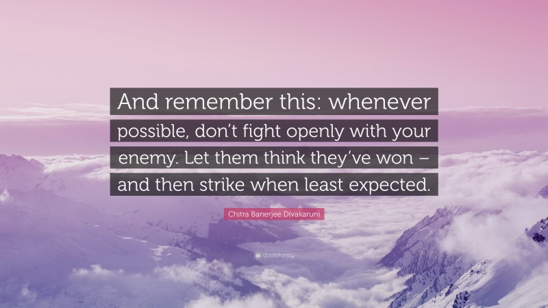 Chitra Banerjee Divakaruni Quote: “And remember this: whenever possible, don’t fight openly with your enemy. Let them think they’ve won – and then strike when least expected.”