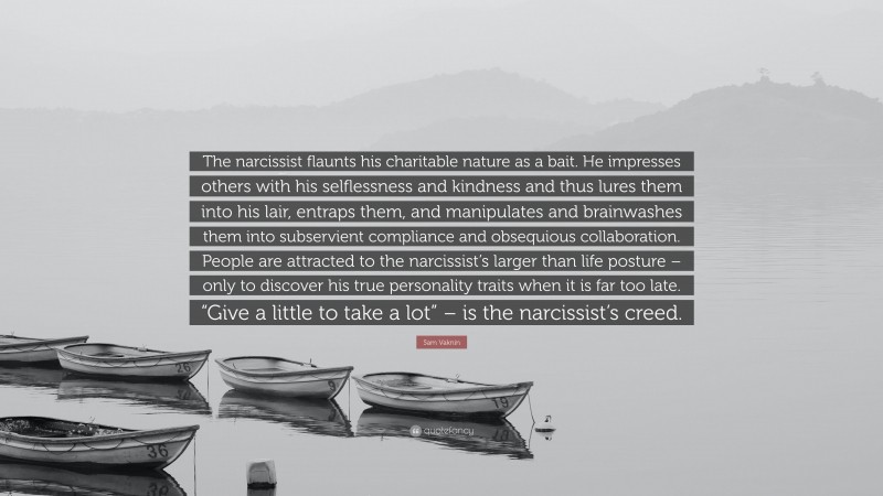 Sam Vaknin Quote: “The narcissist flaunts his charitable nature as a bait. He impresses others with his selflessness and kindness and thus lures them into his lair, entraps them, and manipulates and brainwashes them into subservient compliance and obsequious collaboration. People are attracted to the narcissist’s larger than life posture – only to discover his true personality traits when it is far too late. “Give a little to take a lot” – is the narcissist’s creed.”
