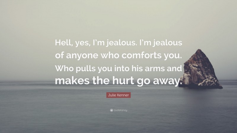 Julie Kenner Quote: “Hell, yes, I’m jealous. I’m jealous of anyone who comforts you. Who pulls you into his arms and makes the hurt go away.”