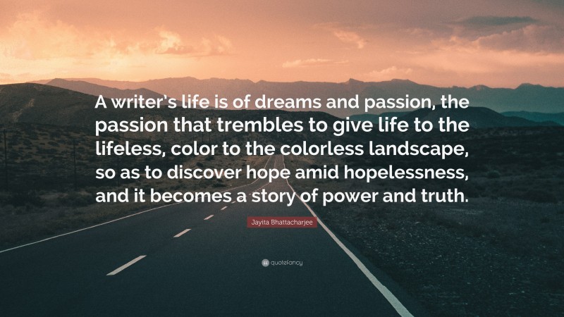 Jayita Bhattacharjee Quote: “A writer’s life is of dreams and passion, the passion that trembles to give life to the lifeless, color to the colorless landscape, so as to discover hope amid hopelessness, and it becomes a story of power and truth.”