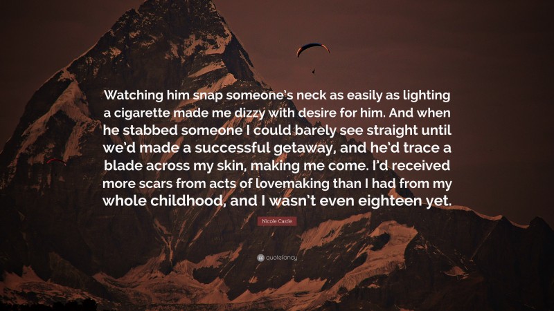 Nicole Castle Quote: “Watching him snap someone’s neck as easily as lighting a cigarette made me dizzy with desire for him. And when he stabbed someone I could barely see straight until we’d made a successful getaway, and he’d trace a blade across my skin, making me come. I’d received more scars from acts of lovemaking than I had from my whole childhood, and I wasn’t even eighteen yet.”