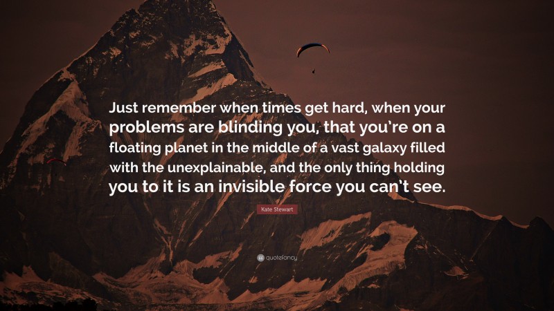 Kate Stewart Quote: “Just remember when times get hard, when your problems are blinding you, that you’re on a floating planet in the middle of a vast galaxy filled with the unexplainable, and the only thing holding you to it is an invisible force you can’t see.”