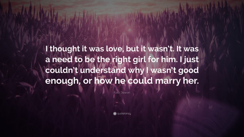 Kate Stewart Quote: “I thought it was love, but it wasn’t. It was a need to be the right girl for him. I just couldn’t understand why I wasn’t good enough, or how he could marry her.”