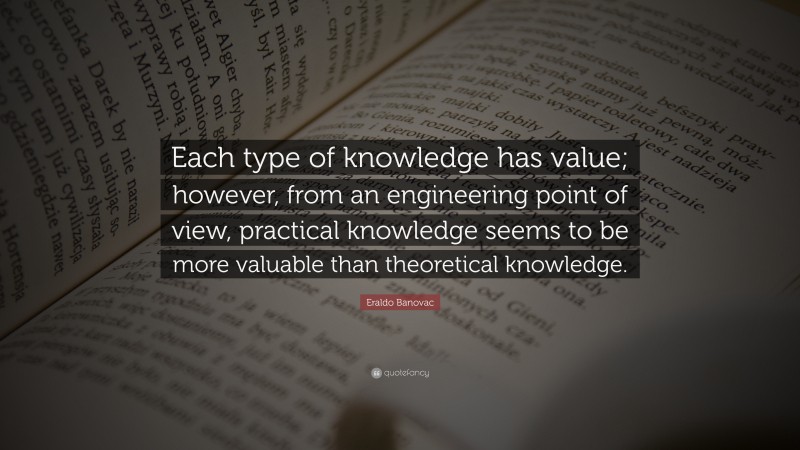 Eraldo Banovac Quote: “Each type of knowledge has value; however, from an engineering point of view, practical knowledge seems to be more valuable than theoretical knowledge.”