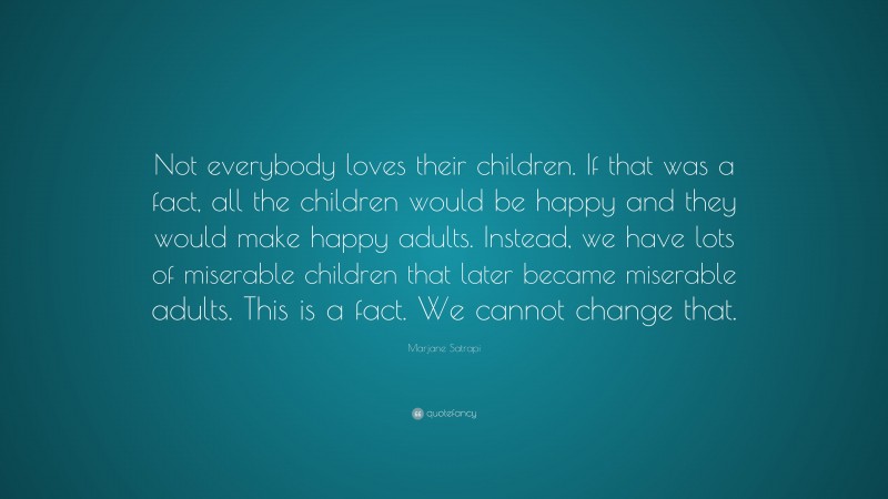 Marjane Satrapi Quote: “Not everybody loves their children. If that was a fact, all the children would be happy and they would make happy adults. Instead, we have lots of miserable children that later became miserable adults. This is a fact. We cannot change that.”