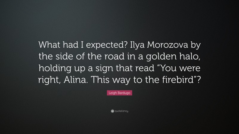 Leigh Bardugo Quote: “What had I expected? Ilya Morozova by the side of the road in a golden halo, holding up a sign that read “You were right, Alina. This way to the firebird”?”