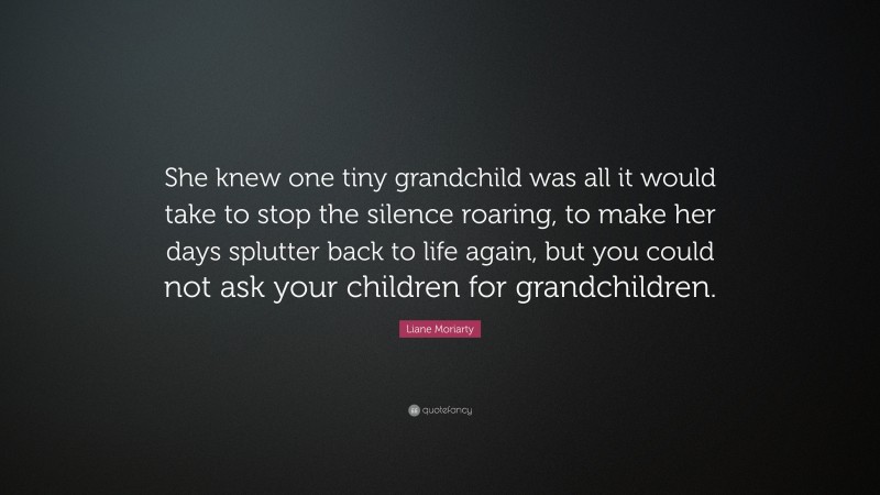 Liane Moriarty Quote: “She knew one tiny grandchild was all it would take to stop the silence roaring, to make her days splutter back to life again, but you could not ask your children for grandchildren.”