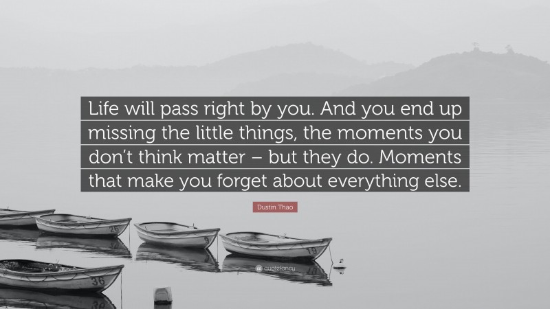 Dustin Thao Quote: “Life will pass right by you. And you end up missing the little things, the moments you don’t think matter – but they do. Moments that make you forget about everything else.”