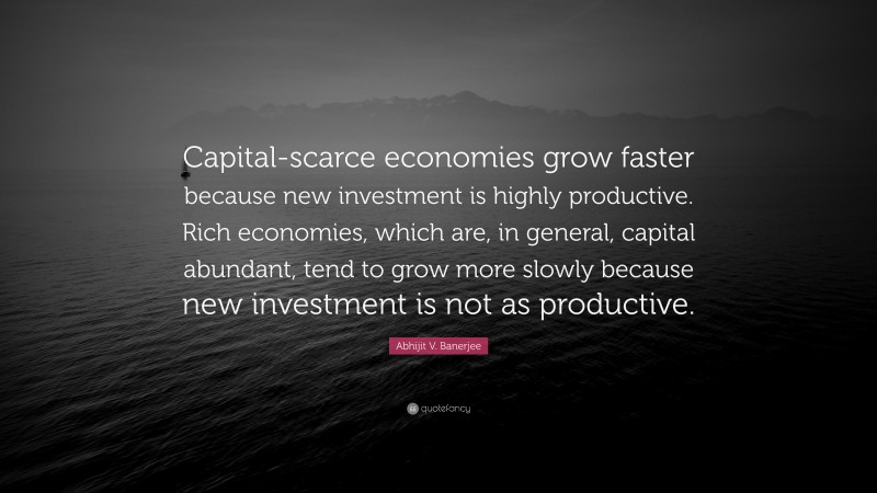 Abhijit V. Banerjee Quote: “Capital-scarce economies grow faster because new investment is highly productive. Rich economies, which are, in general, capital abundant, tend to grow more slowly because new investment is not as productive.”