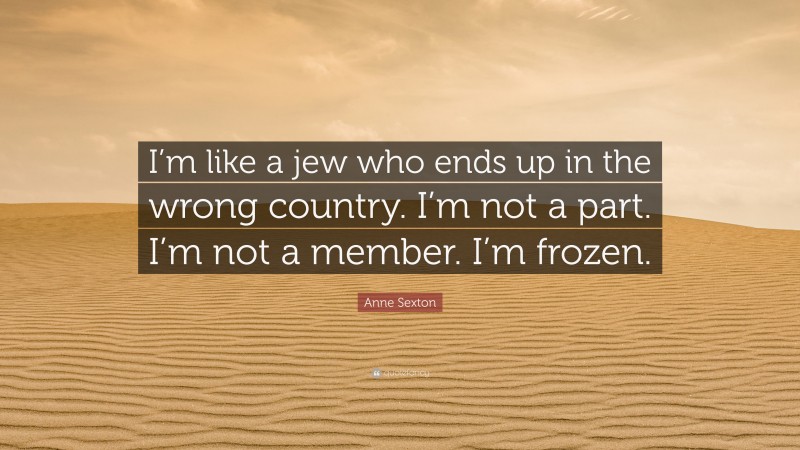 Anne Sexton Quote: “I’m like a jew who ends up in the wrong country. I’m not a part. I’m not a member. I’m frozen.”