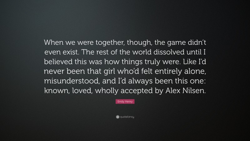 Emily Henry Quote: “When we were together, though, the game didn’t even exist. The rest of the world dissolved until I believed this was how things truly were. Like I’d never been that girl who’d felt entirely alone, misunderstood, and I’d always been this one: known, loved, wholly accepted by Alex Nilsen.”