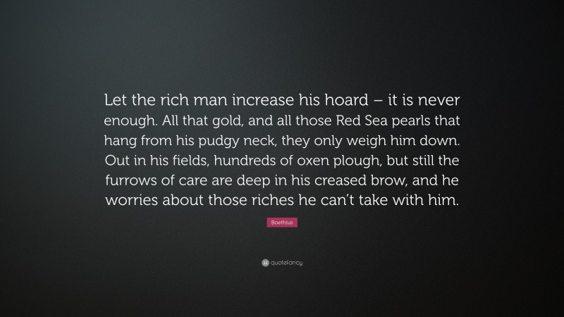 Boethius Quote: “Let the rich man increase his hoard – it is never enough. All that gold, and all those Red Sea pearls that hang from his pudgy neck, they only weigh him down. Out in his fields, hundreds of oxen plough, but still the furrows of care are deep in his creased brow, and he worries about those riches he can’t take with him.”