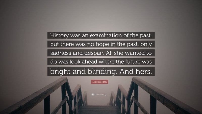 Maura Milan Quote: “History was an examination of the past, but there was no hope in the past, only sadness and despair. All she wanted to do was look ahead where the future was bright and blinding. And hers.”
