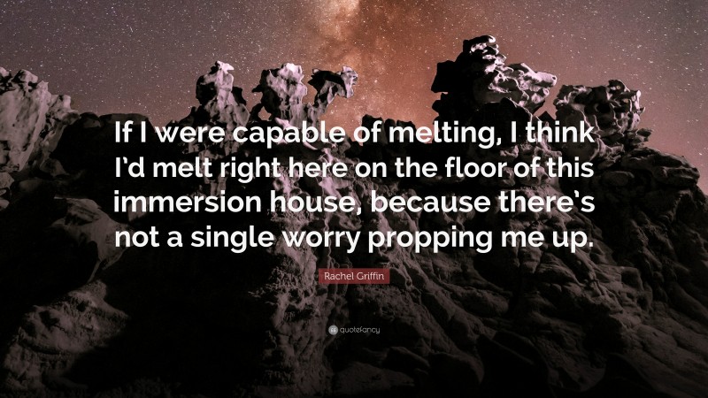 Rachel Griffin Quote: “If I were capable of melting, I think I’d melt right here on the floor of this immersion house, because there’s not a single worry propping me up.”