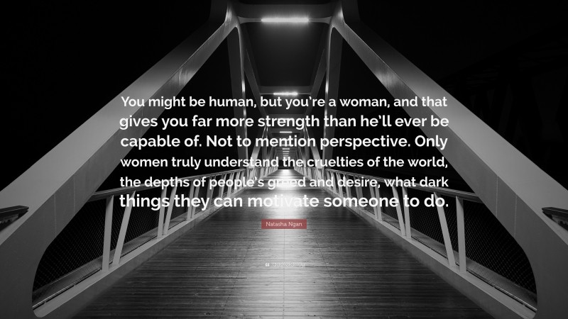 Natasha Ngan Quote: “You might be human, but you’re a woman, and that gives you far more strength than he’ll ever be capable of. Not to mention perspective. Only women truly understand the cruelties of the world, the depths of people’s greed and desire, what dark things they can motivate someone to do.”