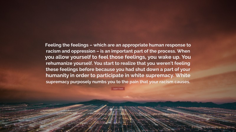 Layla F. Saad Quote: “Feeling the feelings – which are an appropriate human response to racism and oppression – is an important part of the process. When you allow yourself to feel those feelings, you wake up. You rehumanize yourself. You start to realize that you weren’t feeling these feelings before because you had shut down a part of your humanity in order to participate in white supremacy. White supremacy purposely numbs you to the pain that your racism causes.”