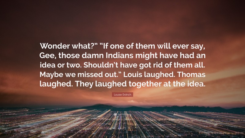 Louise Erdrich Quote: “Wonder what?” “If one of them will ever say, Gee, those damn Indians might have had an idea or two. Shouldn’t have got rid of them all. Maybe we missed out.” Louis laughed. Thomas laughed. They laughed together at the idea.”