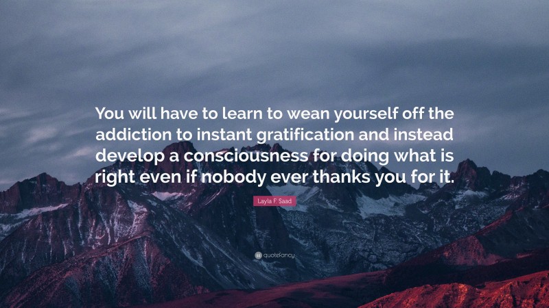 Layla F. Saad Quote: “You will have to learn to wean yourself off the addiction to instant gratification and instead develop a consciousness for doing what is right even if nobody ever thanks you for it.”