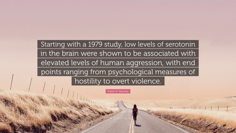 Robert M. Sapolsky Quote: “Starting with a 1979 study, low levels of serotonin in the brain were shown to be associated with elevated levels of human aggression, with end points ranging from psychological measures of hostility to overt violence.”