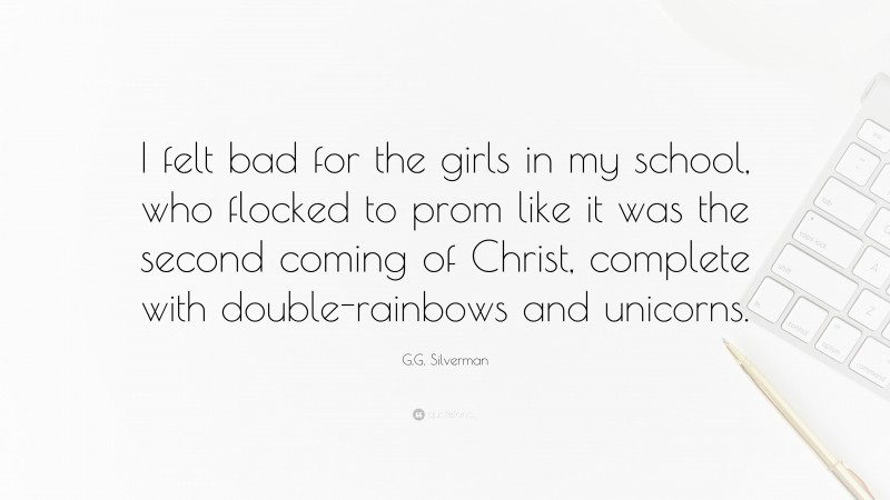 G.G. Silverman Quote: “I felt bad for the girls in my school, who flocked to prom like it was the second coming of Christ, complete with double-rainbows and unicorns.”