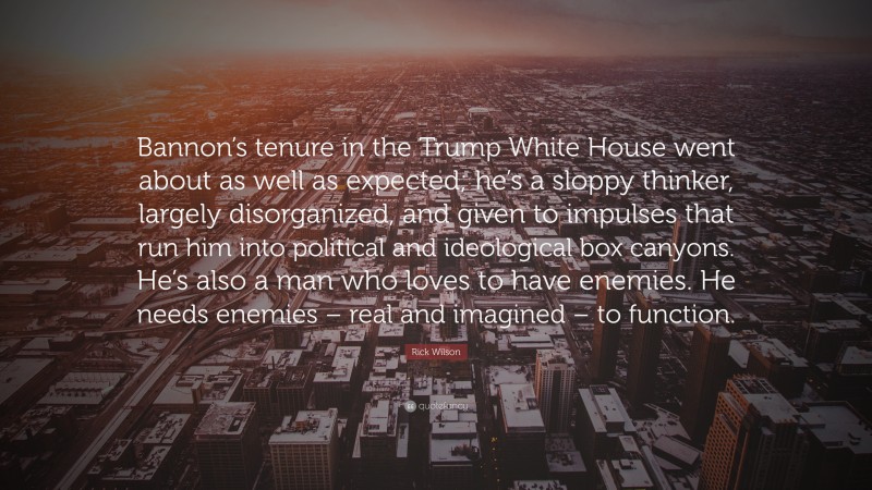 Rick Wilson Quote: “Bannon’s tenure in the Trump White House went about as well as expected; he’s a sloppy thinker, largely disorganized, and given to impulses that run him into political and ideological box canyons. He’s also a man who loves to have enemies. He needs enemies – real and imagined – to function.”