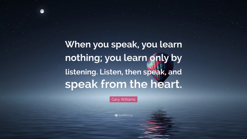 Gary Williams Quote: “When you speak, you learn nothing; you learn only by listening. Listen, then speak, and speak from the heart.”