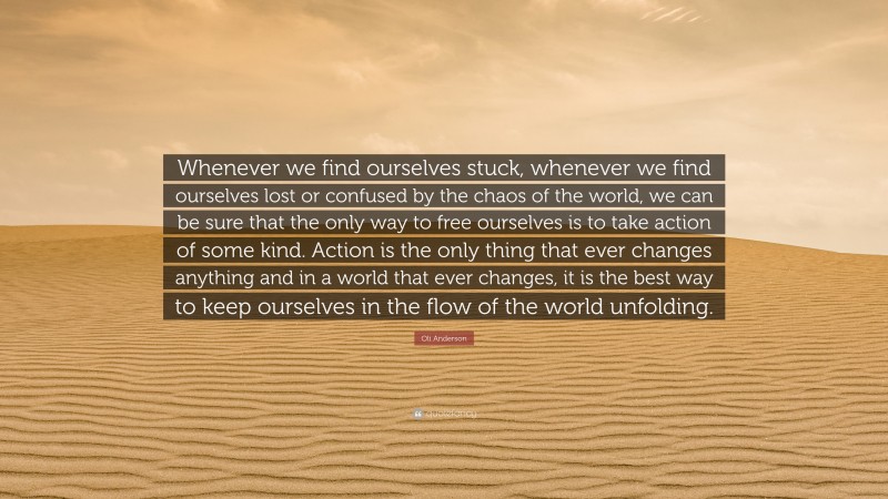 Oli Anderson Quote: “Whenever we find ourselves stuck, whenever we find ourselves lost or confused by the chaos of the world, we can be sure that the only way to free ourselves is to take action of some kind. Action is the only thing that ever changes anything and in a world that ever changes, it is the best way to keep ourselves in the flow of the world unfolding.”