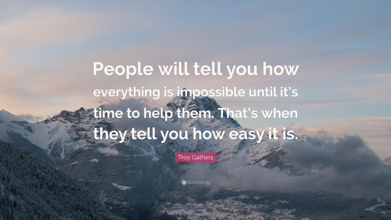 Troy Gathers Quote: “People will tell you how everything is impossible until it’s time to help them. That’s when they tell you how easy it is.”