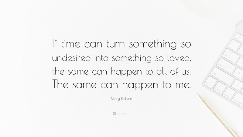 Mary Kubica Quote: “If time can turn something so undesired into something so loved, the same can happen to all of us. The same can happen to me.”