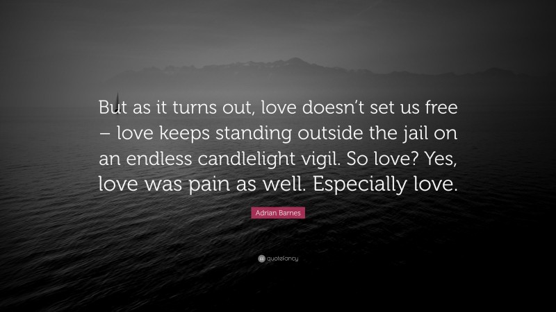 Adrian Barnes Quote: “But as it turns out, love doesn’t set us free – love keeps standing outside the jail on an endless candlelight vigil. So love? Yes, love was pain as well. Especially love.”
