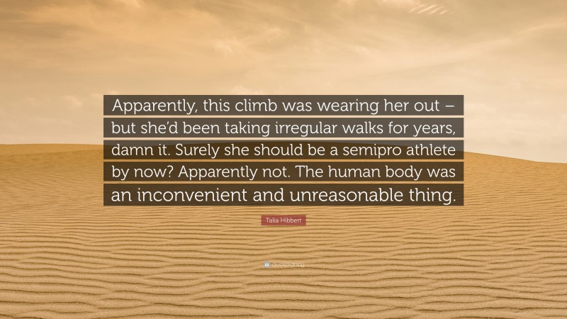 Talia Hibbert Quote: “Apparently, this climb was wearing her out – but she’d been taking irregular walks for years, damn it. Surely she should be a semipro athlete by now? Apparently not. The human body was an inconvenient and unreasonable thing.”