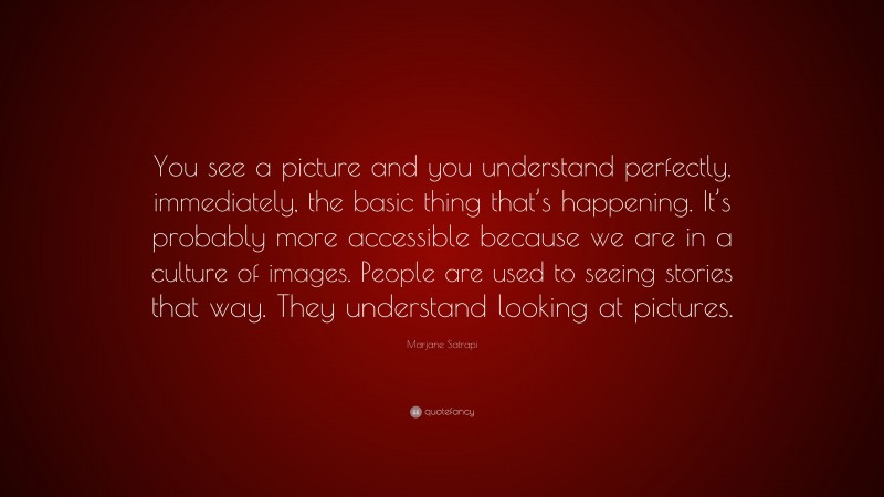 Marjane Satrapi Quote: “You see a picture and you understand perfectly, immediately, the basic thing that’s happening. It’s probably more accessible because we are in a culture of images. People are used to seeing stories that way. They understand looking at pictures.”