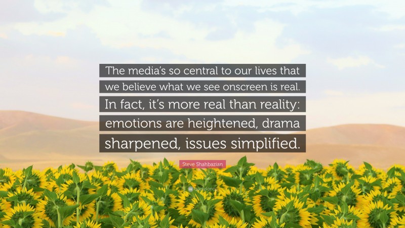 Steve Shahbazian Quote: “The media’s so central to our lives that we believe what we see onscreen is real. In fact, it’s more real than reality: emotions are heightened, drama sharpened, issues simplified.”