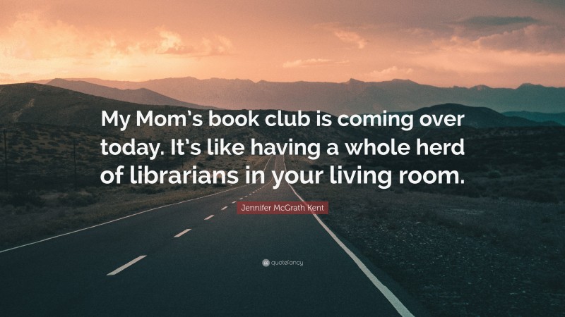 Jennifer McGrath Kent Quote: “My Mom’s book club is coming over today. It’s like having a whole herd of librarians in your living room.”