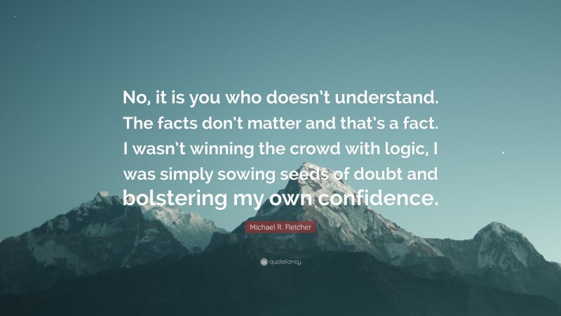 Michael R. Fletcher Quote: “No, it is you who doesn’t understand. The facts don’t matter and that’s a fact. I wasn’t winning the crowd with logic, I was simply sowing seeds of doubt and bolstering my own confidence.”