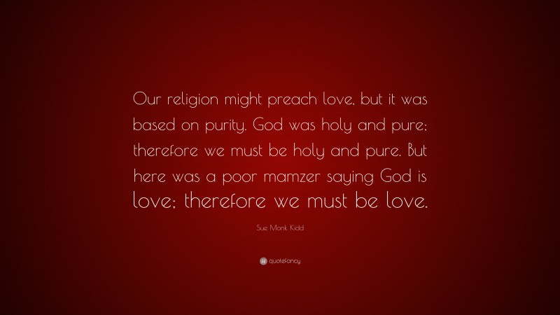 Sue Monk Kidd Quote: “Our religion might preach love, but it was based on purity. God was holy and pure; therefore we must be holy and pure. But here was a poor mamzer saying God is love; therefore we must be love.”