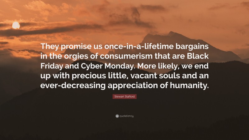 Stewart Stafford Quote: “They promise us once-in-a-lifetime bargains in the orgies of consumerism that are Black Friday and Cyber Monday. More likely, we end up with precious little, vacant souls and an ever-decreasing appreciation of humanity.”