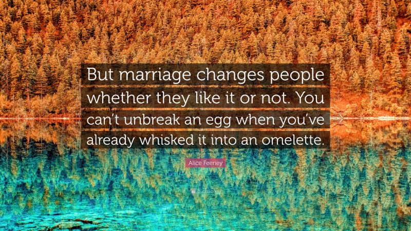 Alice Feeney Quote: “But marriage changes people whether they like it or not. You can’t unbreak an egg when you’ve already whisked it into an omelette.”