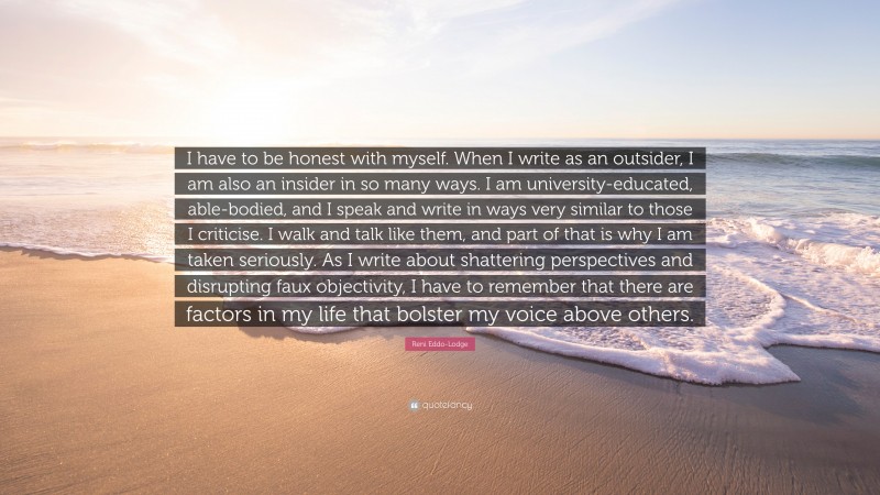 Reni Eddo-Lodge Quote: “I have to be honest with myself. When I write as an outsider, I am also an insider in so many ways. I am university-educated, able-bodied, and I speak and write in ways very similar to those I criticise. I walk and talk like them, and part of that is why I am taken seriously. As I write about shattering perspectives and disrupting faux objectivity, I have to remember that there are factors in my life that bolster my voice above others.”