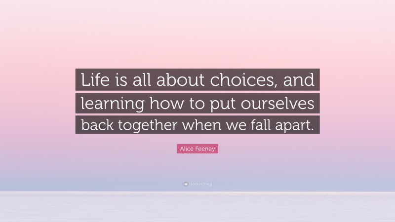 Alice Feeney Quote: “Life is all about choices, and learning how to put ourselves back together when we fall apart.”