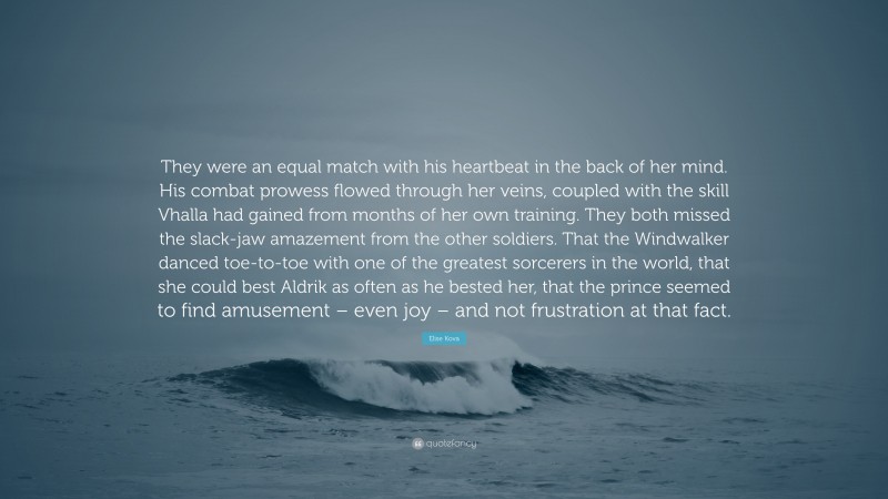 Elise Kova Quote: “They were an equal match with his heartbeat in the back of her mind. His combat prowess flowed through her veins, coupled with the skill Vhalla had gained from months of her own training. They both missed the slack-jaw amazement from the other soldiers. That the Windwalker danced toe-to-toe with one of the greatest sorcerers in the world, that she could best Aldrik as often as he bested her, that the prince seemed to find amusement – even joy – and not frustration at that fact.”