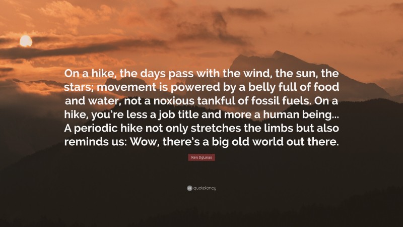 Ken Ilgunas Quote: “On a hike, the days pass with the wind, the sun, the stars; movement is powered by a belly full of food and water, not a noxious tankful of fossil fuels. On a hike, you’re less a job title and more a human being... A periodic hike not only stretches the limbs but also reminds us: Wow, there’s a big old world out there.”