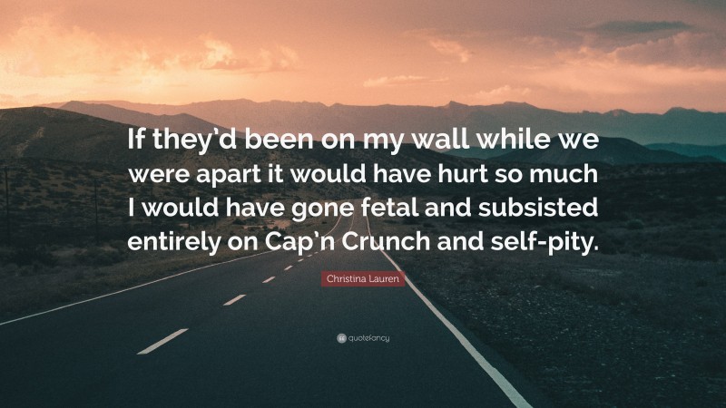 Christina Lauren Quote: “If they’d been on my wall while we were apart it would have hurt so much I would have gone fetal and subsisted entirely on Cap’n Crunch and self-pity.”