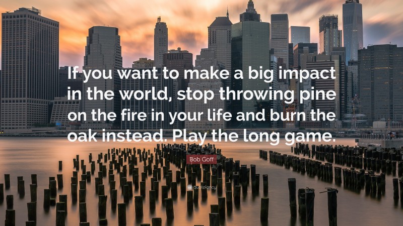 Bob Goff Quote: “If you want to make a big impact in the world, stop throwing pine on the fire in your life and burn the oak instead. Play the long game.”